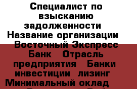 Специалист по взысканию задолженности › Название организации ­ Восточный Экспресс Банк › Отрасль предприятия ­ Банки, инвестиции, лизинг › Минимальный оклад ­ 40 000 - Все города Работа » Вакансии   . Мордовия респ.